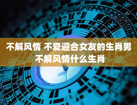 不解风情 不爱迎合女友的生肖男 不解风情什么生肖