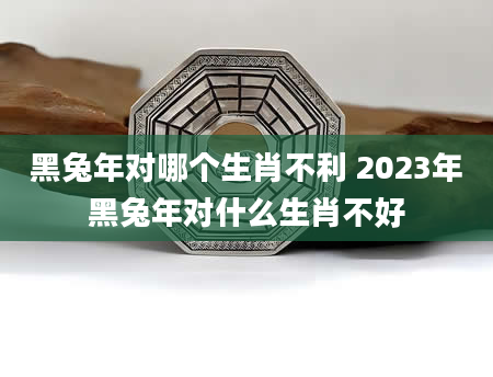 黑兔年对哪个生肖不利 2023年黑兔年对什么生肖不好