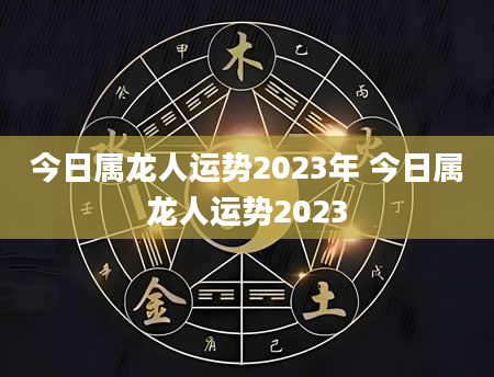 今日属龙人运势2023年 今日属龙人运势2023