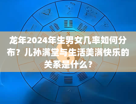 龙年2024年生男女几率如何分布？儿孙满堂与生活美满快乐的关系是什么？