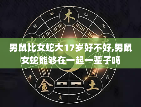 男鼠比女蛇大17岁好不好,男鼠女蛇能够在一起一辈子吗