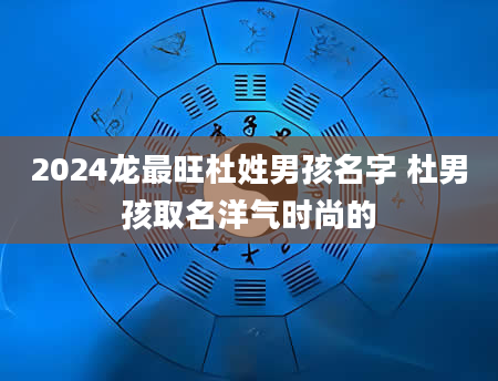 2024龙最旺杜姓男孩名字 杜男孩取名洋气时尚的