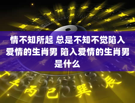 情不知所起 总是不知不觉陷入爱情的生肖男 陷入爱情的生肖男是什么