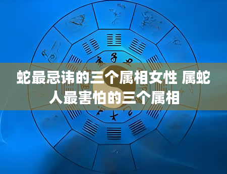 蛇最忌讳的三个属相女性 属蛇人最害怕的三个属相