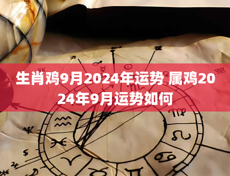 生肖鸡9月2024年运势 属鸡2024年9月运势如何