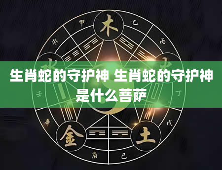 生肖蛇的守护神 生肖蛇的守护神是什么菩萨