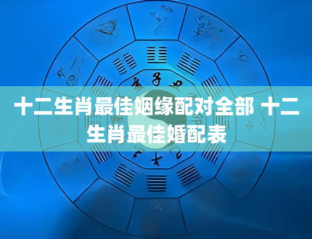 十二生肖最佳姻缘配对全部 十二生肖最佳婚配表