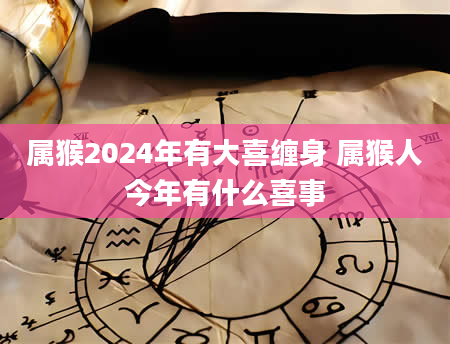 属猴2024年有大喜缠身 属猴人今年有什么喜事