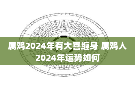 属鸡2024年有大喜缠身 属鸡人2024年运势如何