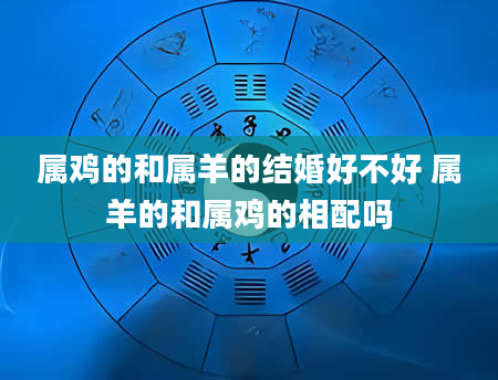 属鸡的和属羊的结婚好不好 属羊的和属鸡的相配吗