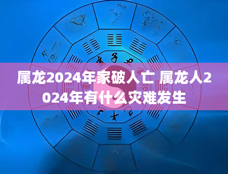 属龙2024年家破人亡 属龙人2024年有什么灾难发生