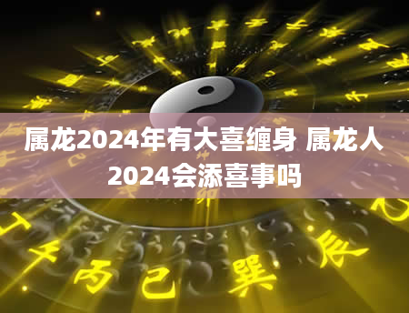 属龙2024年有大喜缠身 属龙人2024会添喜事吗