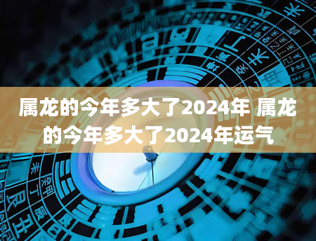 属龙的今年多大了2024年 属龙的今年多大了2024年运气