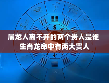 属龙人离不开的两个贵人是谁 生肖龙命中有两大贵人