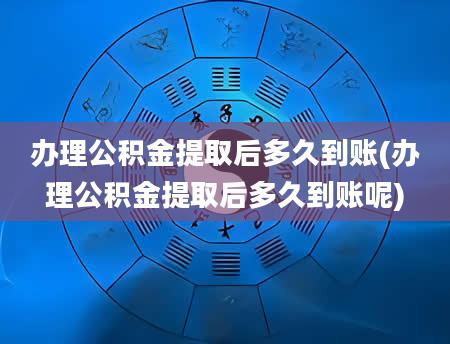 办理公积金提取后多久到账(办理公积金提取后多久到账呢)