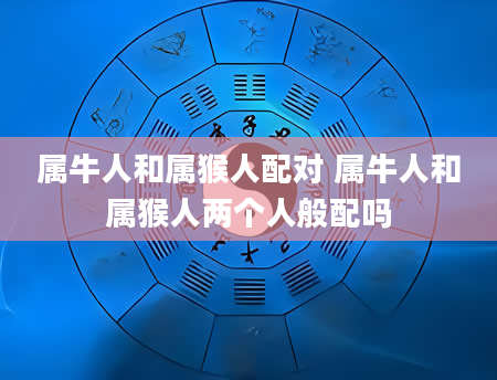 属牛人和属猴人配对 属牛人和属猴人两个人般配吗