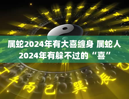 属蛇2024年有大喜缠身 属蛇人2024年有躲不过的“喜”