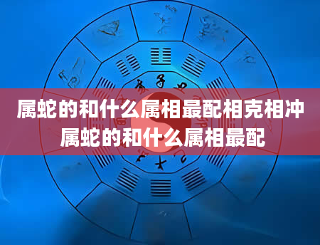 属蛇的和什么属相最配相克相冲 属蛇的和什么属相最配