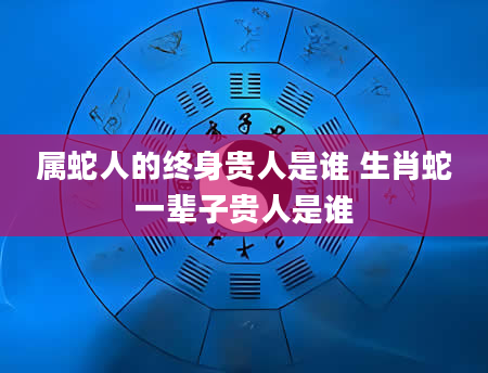 属蛇人的终身贵人是谁 生肖蛇一辈子贵人是谁