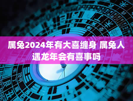 属兔2024年有大喜缠身 属兔人遇龙年会有喜事吗