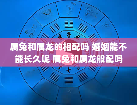 属兔和属龙的相配吗 婚姻能不能长久呢 属兔和属龙般配吗