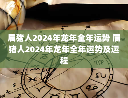 属猪人2024年龙年全年运势 属猪人2024年龙年全年运势及运程