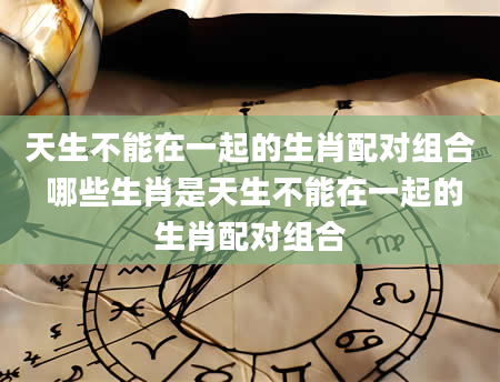 天生不能在一起的生肖配对组合 哪些生肖是天生不能在一起的生肖配对组合