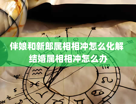 伴娘和新郎属相相冲怎么化解 结婚属相相冲怎么办