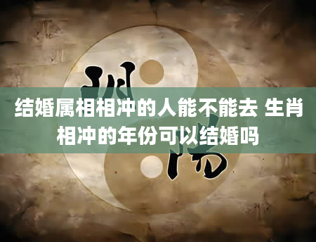 结婚属相相冲的人能不能去 生肖相冲的年份可以结婚吗