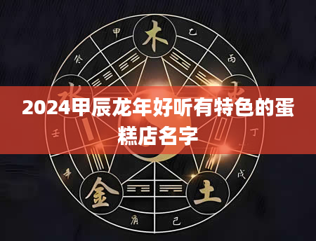 2024甲辰龙年好听有特色的蛋糕店名字