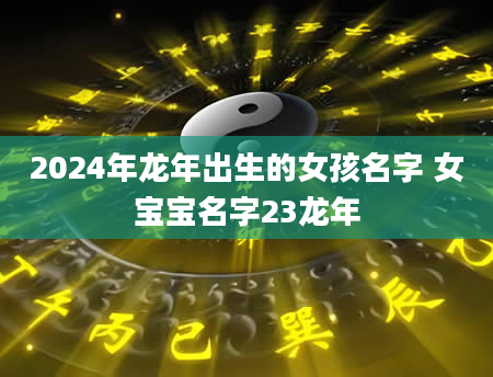 2024年龙年出生的女孩名字 女宝宝名字23龙年