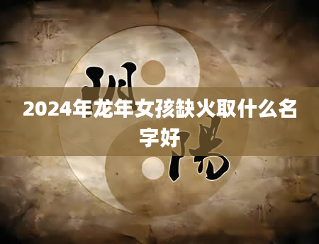 2024年龙年女孩缺火取什么名字好