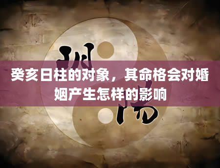 癸亥日柱的对象，其命格会对婚姻产生怎样的影响