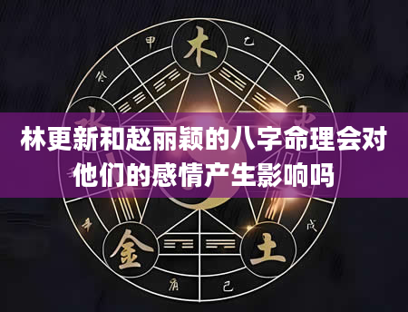 林更新和赵丽颖的八字命理会对他们的感情产生影响吗