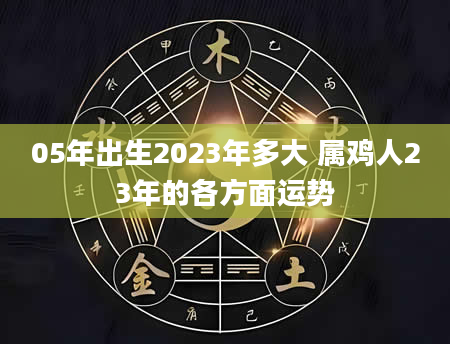 05年出生2023年多大 属鸡人23年的各方面运势