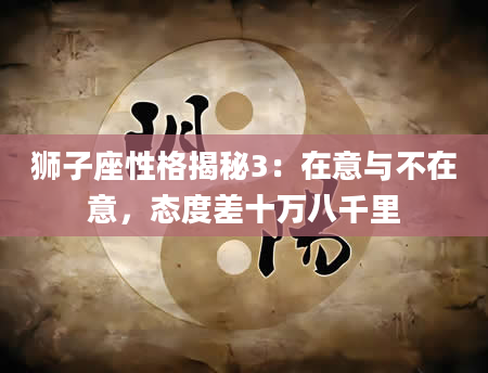 狮子座性格揭秘3：在意与不在意，态度差十万八千里