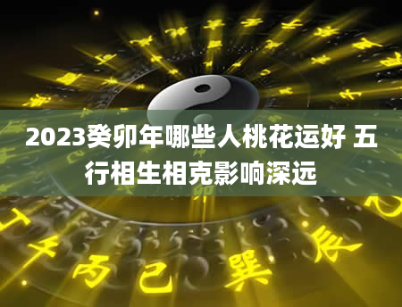 2023癸卯年哪些人桃花运好 五行相生相克影响深远