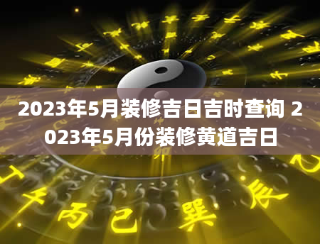 2023年5月装修吉日吉时查询 2023年5月份装修黄道吉日