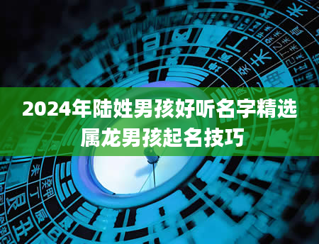 2024年陆姓男孩好听名字精选 属龙男孩起名技巧