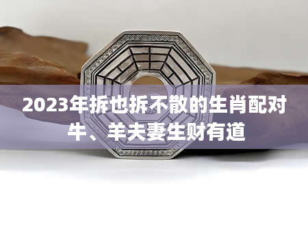 2023年拆也拆不散的生肖配对 牛、羊夫妻生财有道