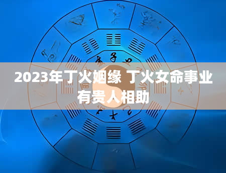 2023年丁火姻缘 丁火女命事业有贵人相助