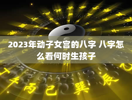 2023年动子女宫的八字 八字怎么看何时生孩子