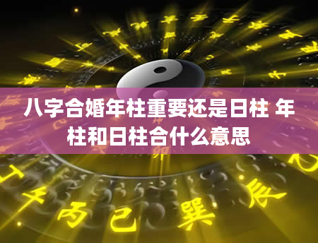 八字合婚年柱重要还是日柱 年柱和日柱合什么意思