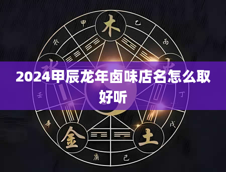 2024甲辰龙年卤味店名怎么取好听