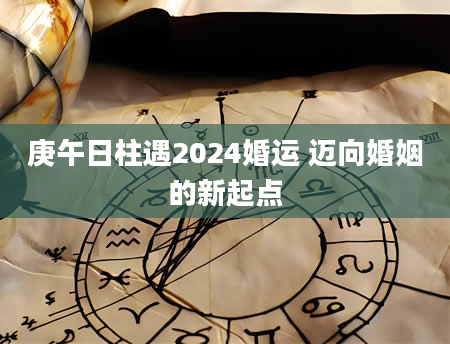 庚午日柱遇2024婚运 迈向婚姻的新起点