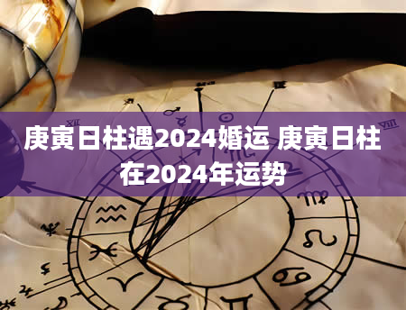 庚寅日柱遇2024婚运 庚寅日柱在2024年运势