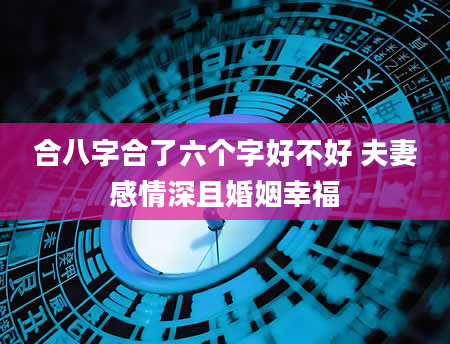 合八字合了六个字好不好 夫妻感情深且婚姻幸福