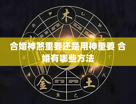 合婚神煞重要还是用神重要 合婚有哪些方法