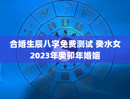 合婚生辰八字免费测试 癸水女2023年癸卯年婚姻