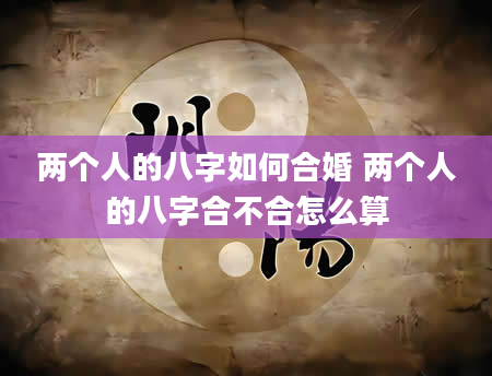 两个人的八字如何合婚 两个人的八字合不合怎么算